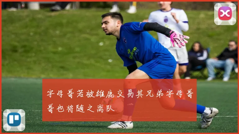 字母哥若被雄鹿交易其兄弟字母哥哥也将随之离队