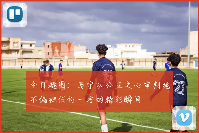 今日趣图：马宁以公正之心审判绝不偏袒任何一方的精彩瞬间