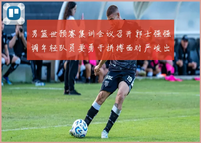 男篮世预赛集训会议召开郭士强强调年轻队员要勇于拼搏面对严峻出线形势