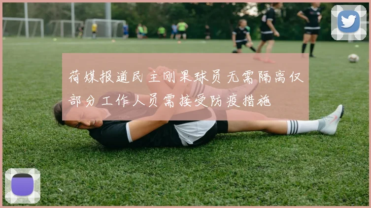 荷媒报道民主刚果球员无需隔离仅部分工作人员需接受防疫措施