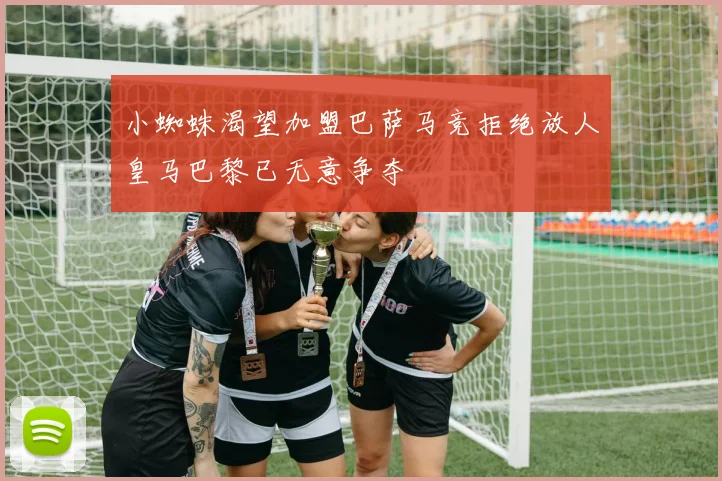 小蜘蛛渴望加盟巴萨马竞拒绝放人皇马巴黎已无意争夺