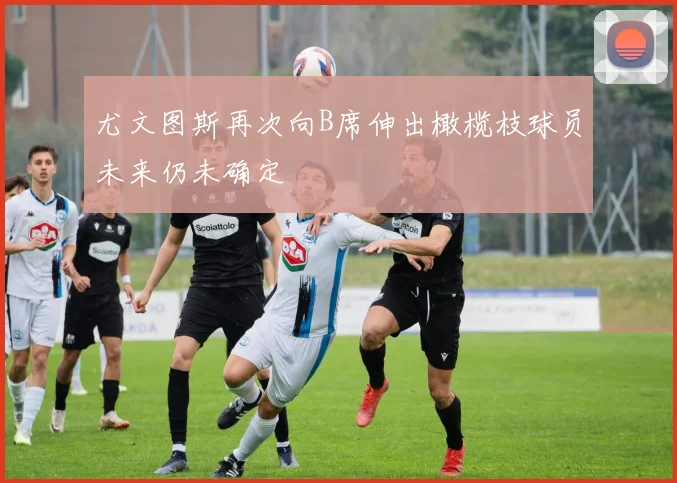 尤文图斯再次向B席伸出橄榄枝球员未来仍未确定
