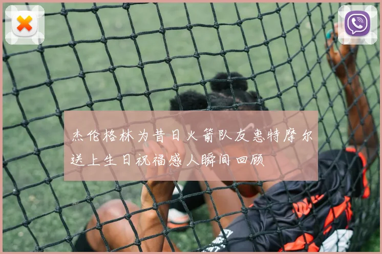 杰伦格林为昔日火箭队友惠特摩尔送上生日祝福感人瞬间回顾
