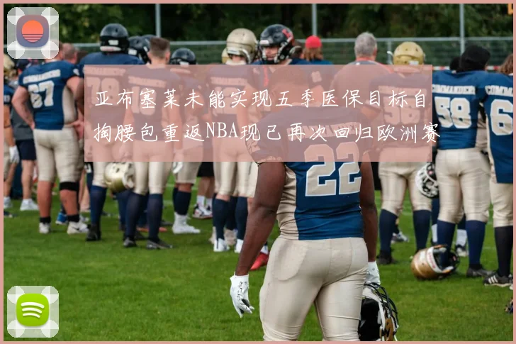 亚布塞莱未能实现五季医保目标自掏腰包重返NBA现已再次回归欧洲赛场