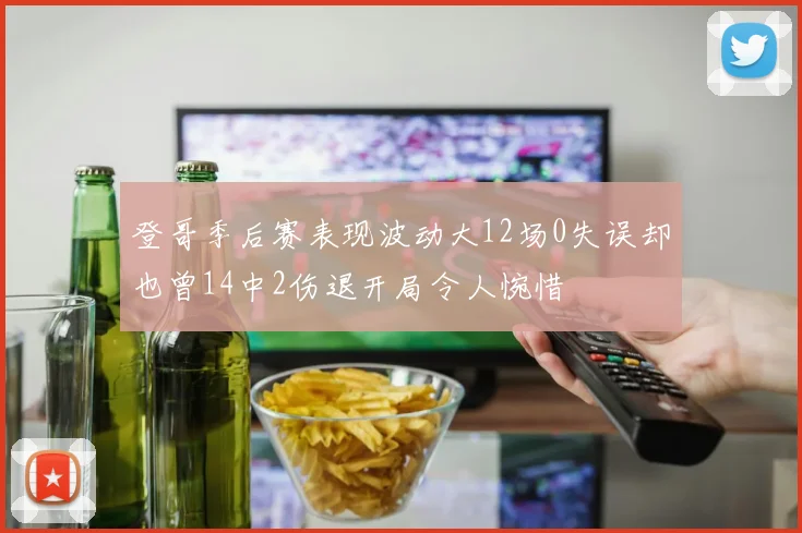 登哥季后赛表现波动大12场0失误却也曾14中2伤退开局令人惋惜
