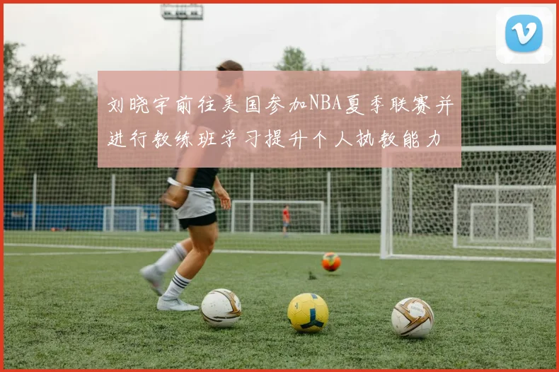 刘晓宇前往美国参加NBA夏季联赛并进行教练班学习提升个人执教能力