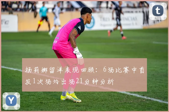 杨莉娜留洋表现回顾：6场比赛中首发1次场均出场21分钟分析