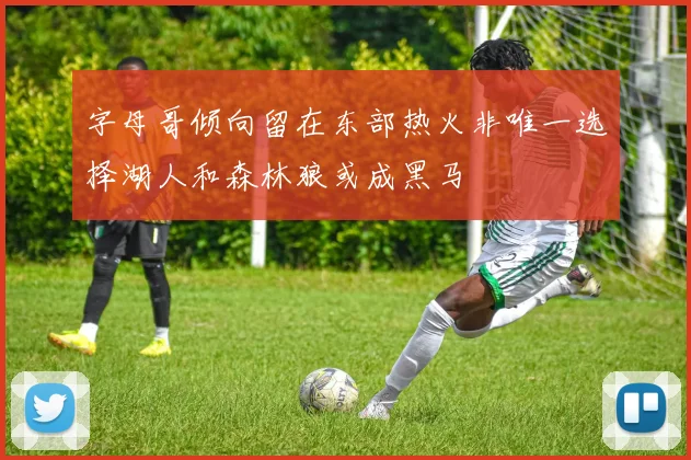 字母哥倾向留在东部热火非唯一选择湖人和森林狼或成黑马
