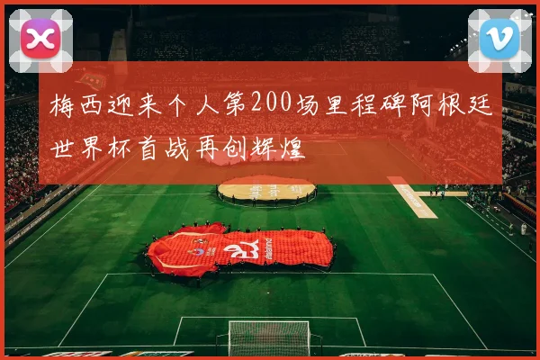 梅西迎来个人第200场里程碑阿根廷世界杯首战再创辉煌