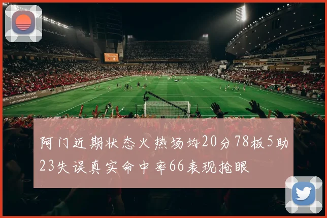 阿门近期状态火热场均20分78板5助23失误真实命中率66表现抢眼