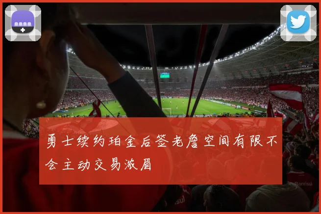 勇士续约珀金后签老詹空间有限不会主动交易浓眉