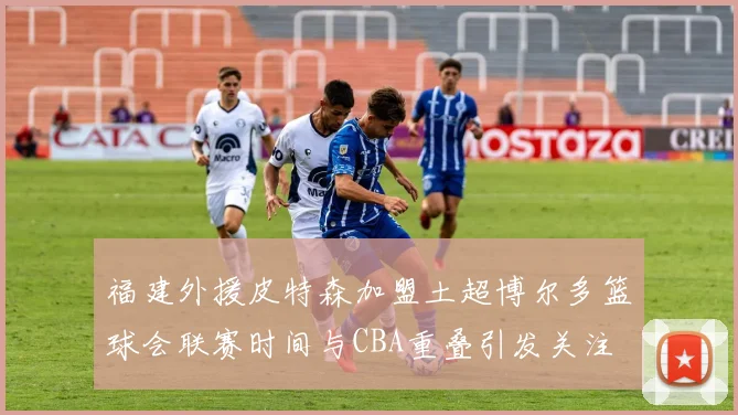 福建外援皮特森加盟土超博尔多篮球会联赛时间与CBA重叠引发关注