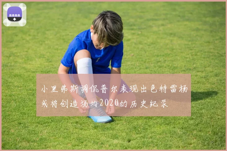 小里弗斯调侃普尔表现出色特雷杨或将创造场均2020的历史纪录