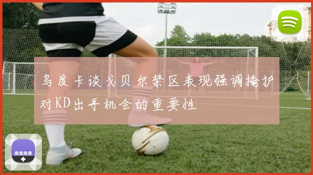 乌度卡谈戈贝尔禁区表现强调掩护对KD出手机会的重要性