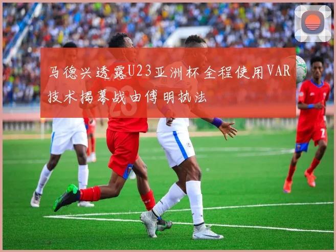 马德兴透露U23亚洲杯全程使用VAR技术揭幕战由傅明执法