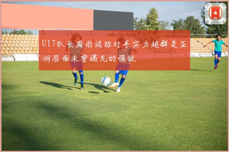 U17队长周雨诺称对手实力超群是亚洲层面未曾遇见的强敌
