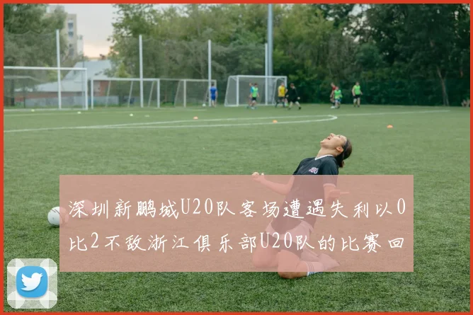 深圳新鹏城U20队客场遭遇失利以0比2不敌浙江俱乐部U20队的比赛回顾
