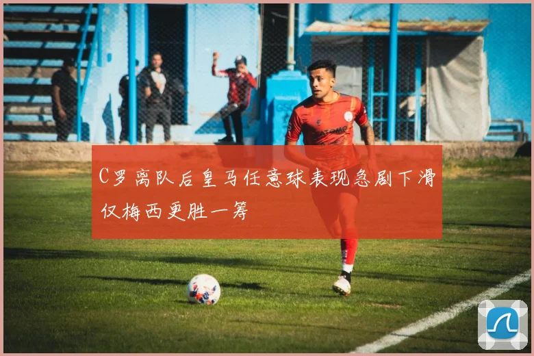C罗离队后皇马任意球表现急剧下滑仅梅西更胜一筹